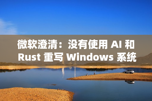 微软澄清：没有使用 AI 和 Rust 重写 Windows 系统