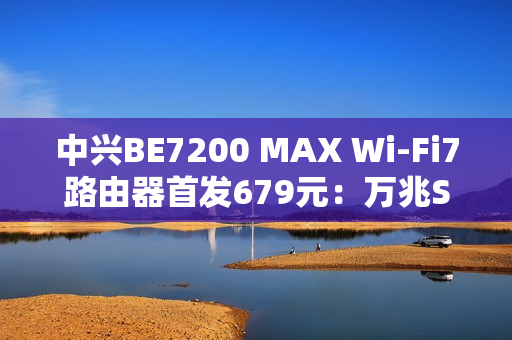 中兴BE7200 MAX Wi-Fi7路由器首发679元：万兆SFP、全2.5G网口