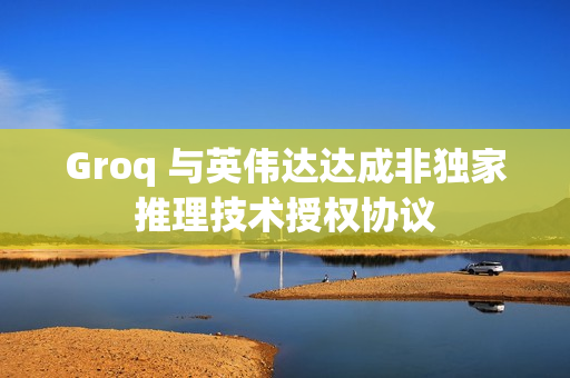 Groq 与英伟达达成非独家推理技术授权协议