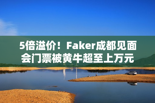 5倍溢价！Faker成都见面会门票被黄牛超至上万元