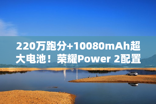 220万跑分+10080mAh超大电池！荣耀Power 2配置曝光