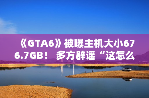 《GTA6》被曝主机大小676.7GB！ 多方辟谣“这怎么可能！”