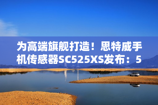 为高端旗舰打造！思特威手机传感器SC525XS发布：5000万像素、全流程国产