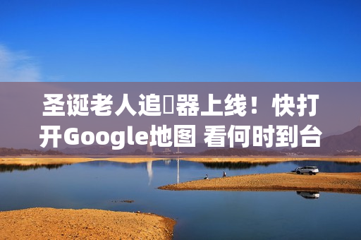 圣诞老人追蹤器上线！快打开Google地图 看何时到台湾