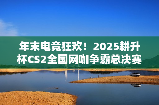 年末电竞狂欢！2025耕升杯CS2全国网咖争霸总决赛即将拉开帷幕！