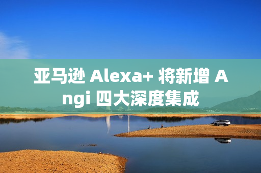 亚马逊 Alexa+ 将新增 Angi 四大深度集成 亚马逊 Alexa+ 将新增 Angi 四大深度集成