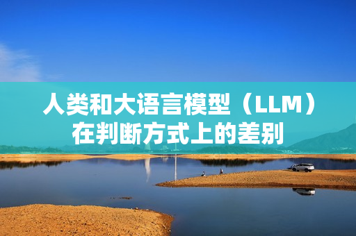 人类和大语言模型（LLM）在判断方式上的差别