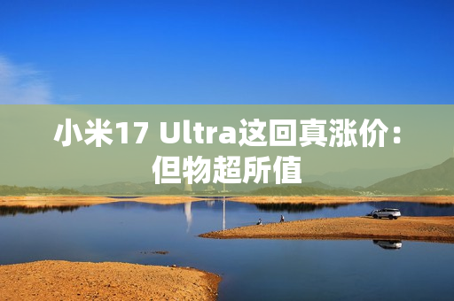 小米17 Ultra这回真涨价：但物超所值
