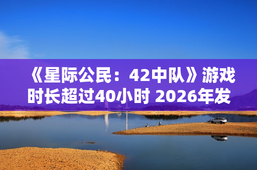 《星际公民：42中队》游戏时长超过40小时 2026年发售