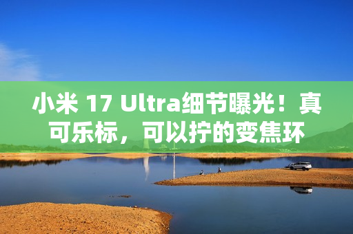 小米 17 Ultra细节曝光！真可乐标，可以拧的变焦环