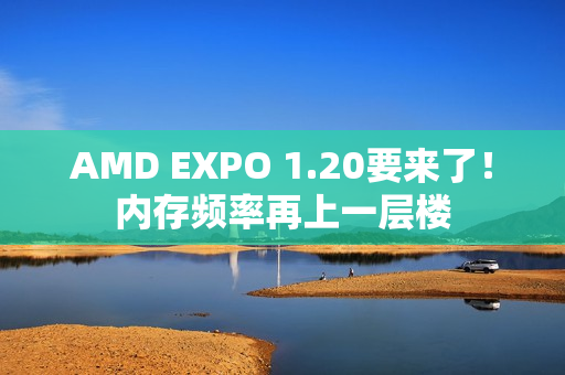 AMD EXPO 1.20要来了！内存频率再上一层楼