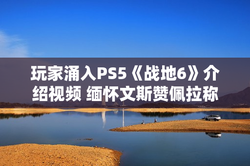 玩家涌入PS5《战地6》介绍视频 缅怀文斯赞佩拉称其拯救了《战地》系列
