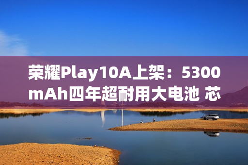 荣耀Play10A上架：5300mAh四年超耐用大电池 芯片三年流畅