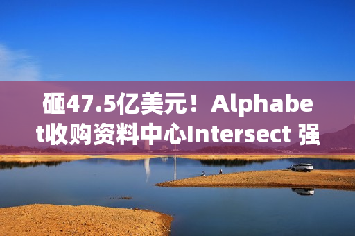 砸47.5亿美元！Alphabet收购资料中心Intersect 强化AI基础建设