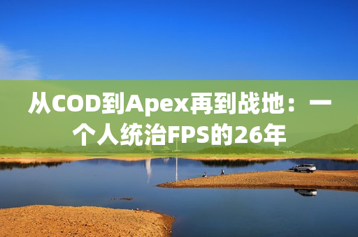 从COD到Apex再到战地：一个人统治FPS的26年