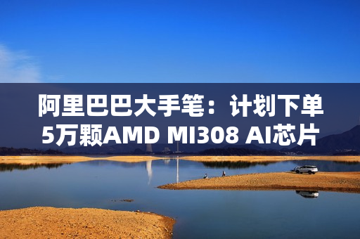 阿里巴巴大手笔：计划下单5万颗AMD MI308 AI芯片！