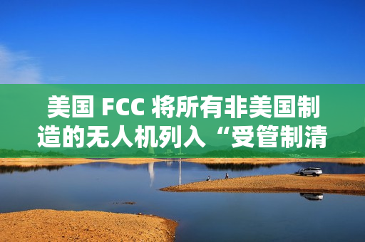 美国 FCC 将所有非美国制造的无人机列入“受管制清单”，大疆回应