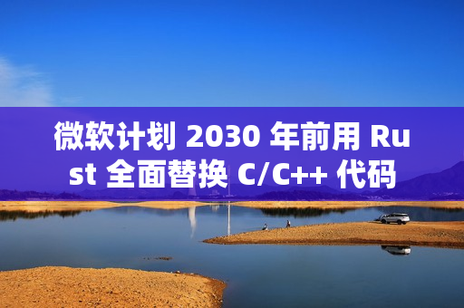 微软计划 2030 年前用 Rust 全面替换 C/C++ 代码