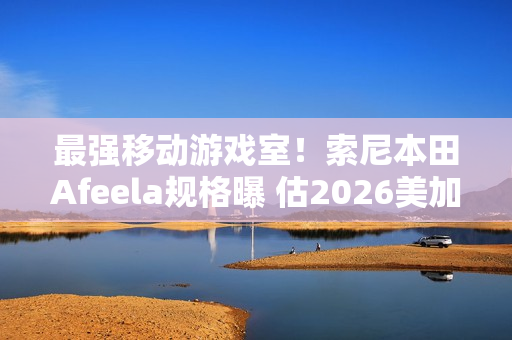 最强移动游戏室！索尼本田Afeela规格曝 估2026美加州上市