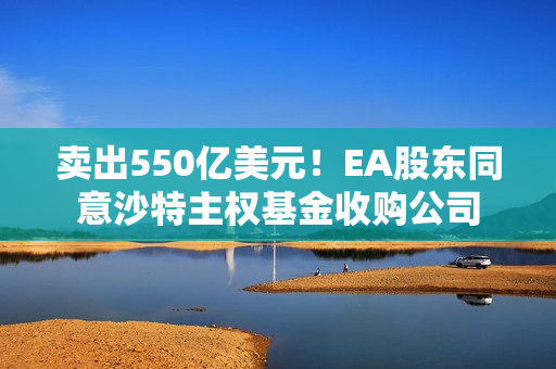 卖出550亿美元！EA股东同意沙特主权基金收购公司