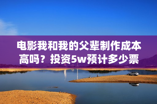 电影我和我的父辈制作成本高吗？投资5w预计多少票房回本，多少票房能盈利翻倍？(电影我和我的父辈免费高清播放完整版观后感)