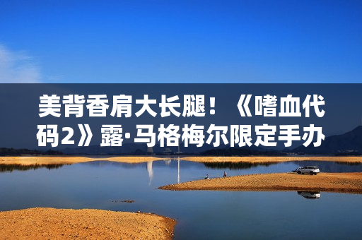 美背香肩大长腿！《嗜血代码2》露·马格梅尔限定手办介绍