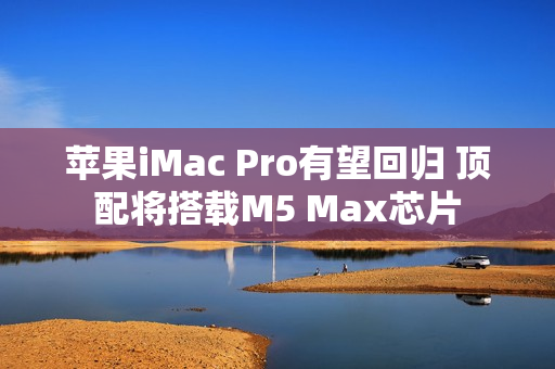 苹果iMac Pro有望回归 顶配将搭载M5 Max芯片