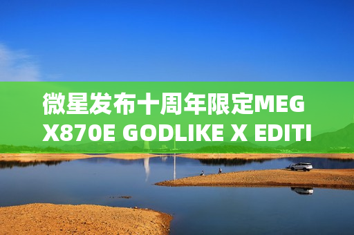 微星发布十周年限定MEG X870E GODLIKE X EDITION超神主板，全球限量1000片