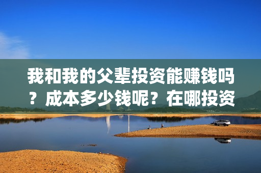 我和我的父辈投资能赚钱吗？成本多少钱呢？在哪投资？门槛多少？(我和我的父辈投资方)