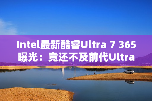 Intel最新酷睿Ultra 7 365曝光：竟还不及前代Ultra 7 268V！