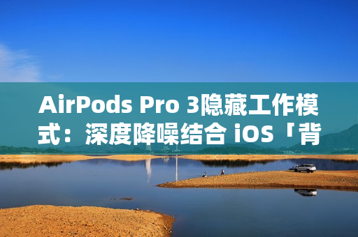 AirPods Pro 3隐藏工作模式：深度降噪结合 iOS「背景声音」提升工作效率