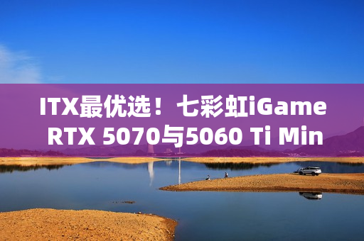 ITX最优选！七彩虹iGame RTX 5070与5060 Ti Mini亮相