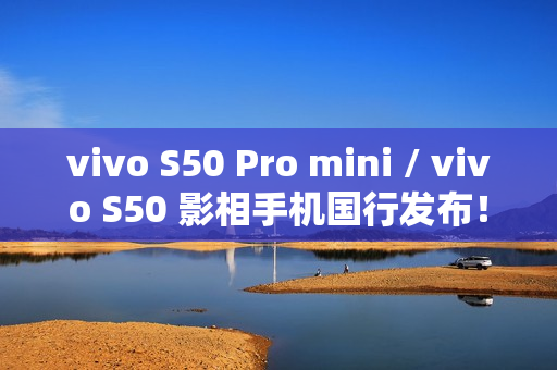 vivo S50 Pro mini / vivo S50 影相手机国行发布！细屏都有潜望长焦三镜、配 8G5 有大电池入场呢个价