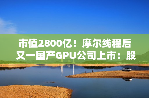 市值2800亿！摩尔线程后 又一国产GPU公司上市：股价暴涨568% 中一签可赚30万元