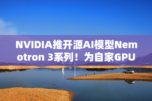 NVIDIA推开源AI模型Nemotron 3系列！为自家GPU市场铺路