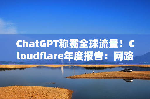 ChatGPT称霸全球流量！Cloudflare年度报告：网路流量成长19%