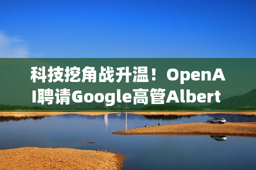 科技挖角战升温！OpenAI聘请Google高管Albert Lee主导企业发展
