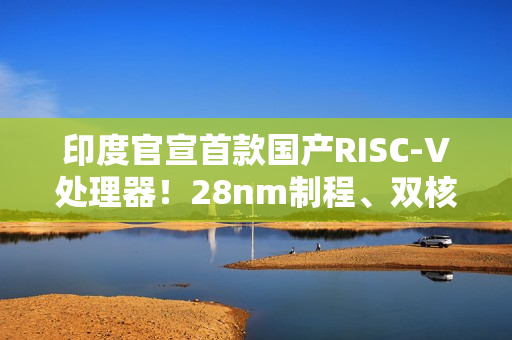 印度官宣首款国产RISC-V处理器！28nm制程、双核1GHz