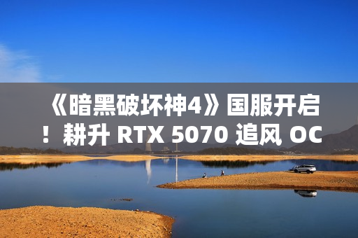 《暗黑破坏神4》国服开启！耕升 RTX 5070 追风 OC前往庇护之地
