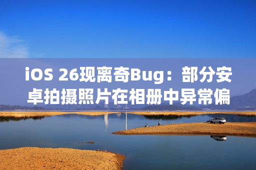 iOS 26现离奇Bug：部分安卓拍摄照片在相册中异常偏红