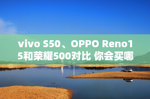 vivo S50、OPPO Reno15和荣耀500对比 你会买哪款？
