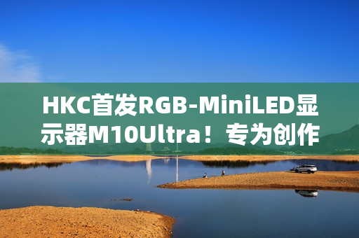 HKC首发RGB-MiniLED显示器M10Ultra！专为创作者打造的全新生产力工具