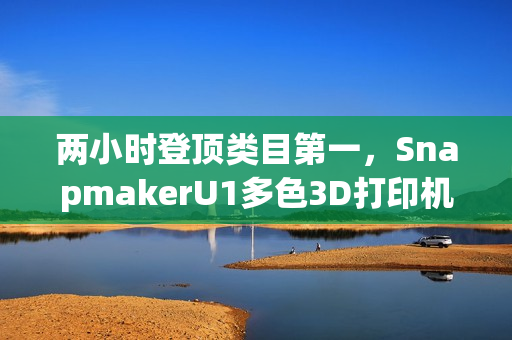两小时登顶类目第一，SnapmakerU1多色3D打印机京东预售创佳绩