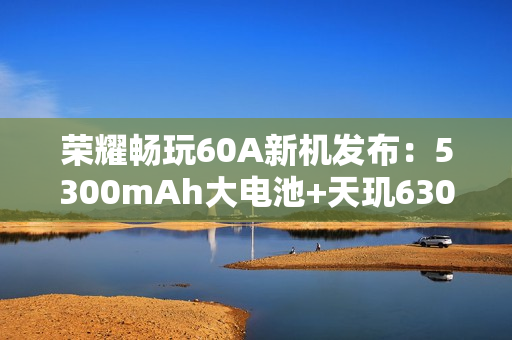 荣耀畅玩60A新机发布：5300mAh大电池+天玑6300