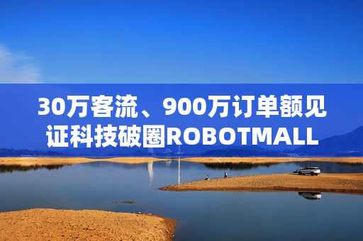 30万客流、900万订单额见证科技破圈ROBOTMALL合生汇快闪店圆满收官