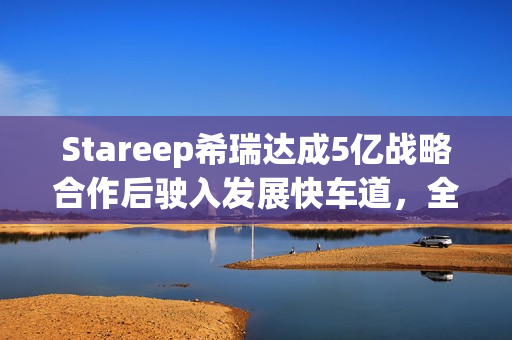 Stareep希瑞达成5亿战略合作后驶入发展快车道，全场景智能生态新品齐发布