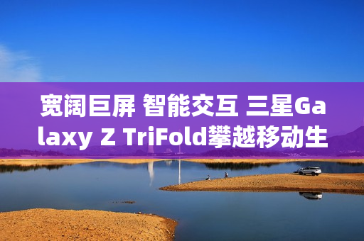 宽阔巨屏 智能交互 三星Galaxy Z TriFold攀越移动生产力高峰 宽阔巨屏 智能交互 三星Galaxy Z TriFold攀越移动生产力高峰