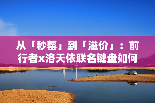 从「秒罄」到「溢价」：前行者x洛天依联名键盘如何重写外设市场规则