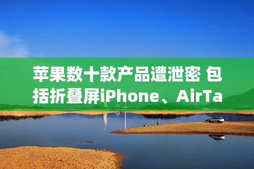 苹果数十款产品遭泄密 包括折叠屏iPhone、AirTag 2等 苹果数十款产品遭泄密 包括折叠屏iPhone、AirTag 2等
