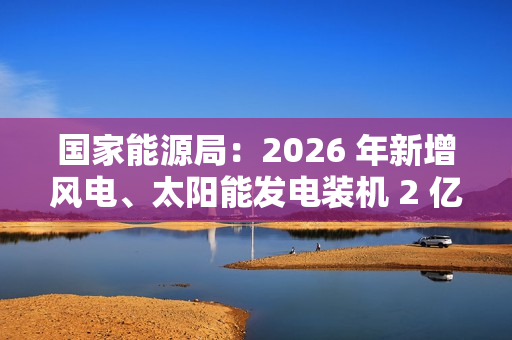 国家能源局：2026 年新增风电、太阳能发电装机 2 亿千瓦以上